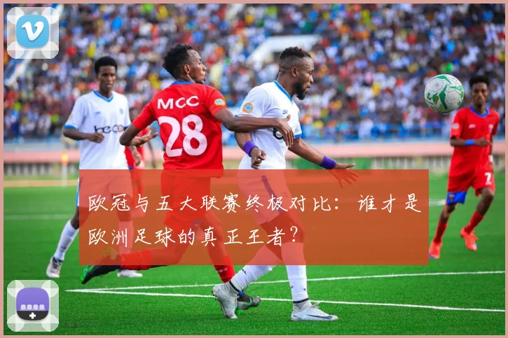 欧冠与五大联赛终极对比:谁才是欧洲足球的真正王者?