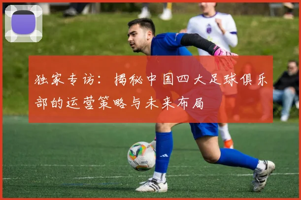 独家专访：揭秘中国四大足球俱乐部的运营策略与未来布局