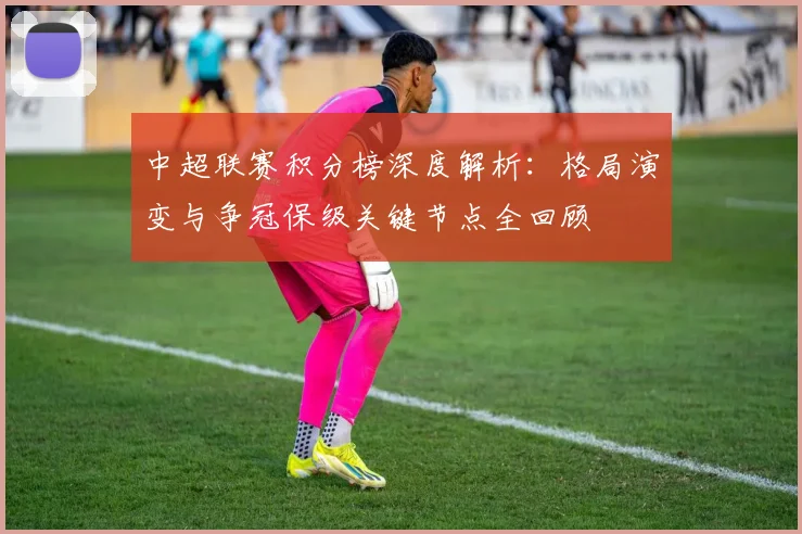 中超联赛积分榜深度解析：格局演变与争冠保级关键节点全回顾
