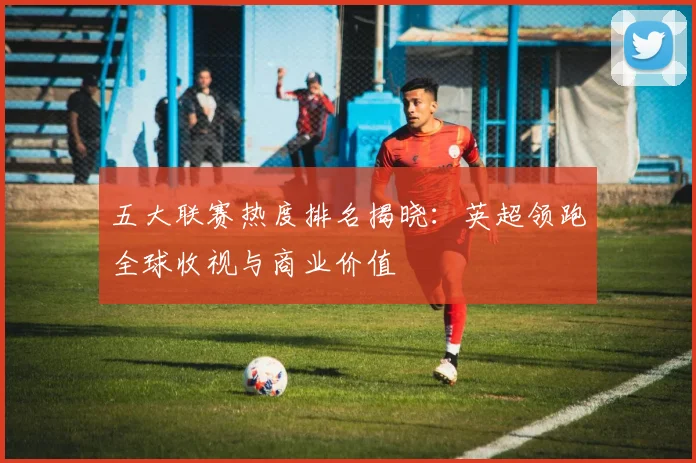 五大联赛热度排名揭晓：英超领跑全球收视与商业价值