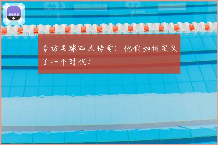 专访足球四大传奇：他们如何定义了一个时代？