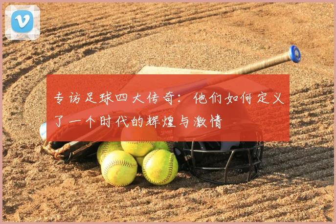 专访足球四大传奇：他们如何定义了一个时代的辉煌与激情