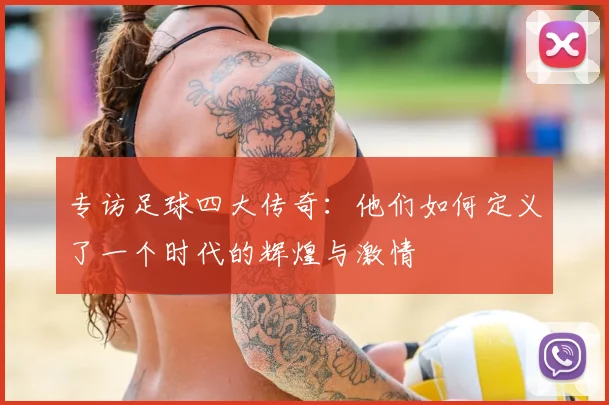 专访足球四大传奇:他们如何定义了一个时代的辉煌与激情