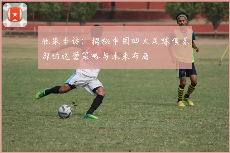 独家专访：揭秘中国四大足球俱乐部的运营策略与未来布局