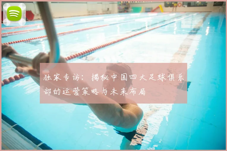 独家专访:揭秘中国四大足球俱乐部的运营策略与未来布局