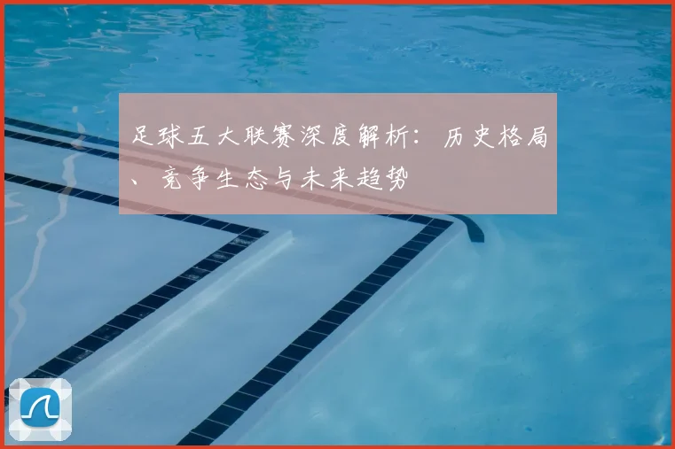足球五大联赛深度解析:历史格局、竞争生态与未来趋势