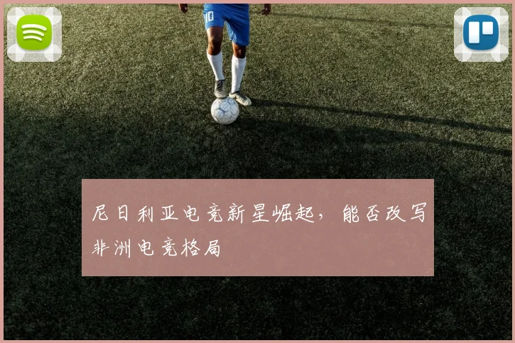尼日利亚电竞新星崛起，能否改写非洲电竞格局